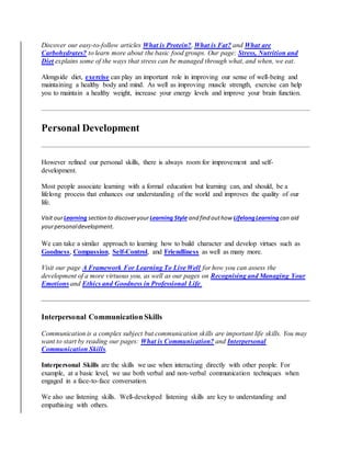 Discover our easy-to-follow articles What is Protein?, What is Fat? and What are
Carbohydrates? to learn more about the basic food groups. Our page: Stress, Nutrition and
Diet explains some of the ways that stress can be managed through what, and when, we eat.
Alongside diet, exercise can play an important role in improving our sense of well-being and
maintaining a healthy body and mind. As well as improving muscle strength, exercise can help
you to maintain a healthy weight, increase your energy levels and improve your brain function.
Personal Development
However refined our personal skills, there is always room for improvement and self-
development.
Most people associate learning with a formal education but learning can, and should, be a
lifelong process that enhances our understanding of the world and improves the quality of our
life.
Visit ourLearning section to discoveryourLearning Style and find outhow LifelongLearning can aid
yourpersonaldevelopment.
We can take a similar approach to learning how to build character and develop virtues such as
Goodness, Compassion, Self-Control, and Friendliness as well as many more.
Visit our page A Framework For Learning To Live Well for how you can assess the
development of a more virtuous you, as well as our pages on Recognising and Managing Your
Emotions and Ethics and Goodness in Professional Life.
Interpersonal Communication Skills
Communication is a complex subject but communication skills are important life skills. You may
want to start by reading our pages: What is Communication? and Interpersonal
Communication Skills.
Interpersonal Skills are the skills we use when interacting directly with other people. For
example, at a basic level, we use both verbal and non-verbal communication techniques when
engaged in a face-to-face conversation.
We also use listening skills. Well-developed listening skills are key to understanding and
empathising with others.
 