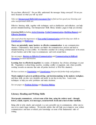 Do you listen effectively? Do you fully understand the messages being conveyed? Or are you
more focussed on what you will say next?
Take our Interpersonal Skills Self-Assessment Test to find out how good your listening and
other interpersonal skills are.
Effective listening skills, together with techniques such as clarification and reflection, can help
prevent misunderstanding. Our Interpersonal Skills library includes pages to help you develop:
Listening Skills including Active Listening. Verbal Communication, Building Rapport and
Effective Speaking.
Also read about the importance of Non-verbal Communication and develop your skills in
Clarification and Reflection.
There are potentially many barriers to effective communication in any communication
situation. Unfortunately these barriers can hinder the communication process and lead to
misunderstanding or even conflict. It is therefore essential for a strong communicator to be aware
of such barriers and to find ways to communicate and work around them.
See our pages: Barriers to Effective Communication and Communicating in Difficult
Situations for more information.
Learning how to effectively negotiate in a variety of situations has obvious advantages to your
life. Negotiation is about being assertive, avoiding conflict or argument, and, where possible,
working towards an outcome that suits all parties involved (a Win-Win situation).
We have sections on Negotiation and Assertiveness that provide further help and guidance.
Much emphasis is given to problem-solving and decision-making in the modern workplace,
and these skills are also very desirable and useful in our day-to-day lives. Learn some
techniques to help you solve problems and make decisions.
See our pages on Problem Solving and Decision Making.
Literacy: Reading and Writing Skills
Most people communicate, at least some of the time, using the written word - through
letters, emails, reports, text messages, social network feeds and a host of other methods.
Being able to write clearly and concisely is a very powerful way to communicate, either one-to-
one or to a much larger audience. We provide articles that will help you to improve your written
communication and learn or refresh your knowledge on some of the fundamental rules of
writing.
 