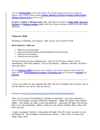 Visit our Writing Skills section with includes lots of help and practical advice to help you
improve your writing. Pages include Common Mistakes in Writing, Writing in Plain English,
Writing a Business Case and lots more.
If you're a student or lifelong learner, then you'll find our sections on Study Skills, Research
Methods and Lifelong Learning helpful with lots of advice and tips to enable you to learn more
effectively.
Numeracy Skills
Developing or refreshing your numeracy skills can give you a real boost in life.
Better numeracy skills can:
 Make youmore employable,
 Helpyouto developabetterunderstandingof the worldaroundyou.
 Save youtime and money.
 Improve yourmental health.
We don't all need to be great mathematicians, and we're not all rocket scientists, but an
understanding of the basic principles of day-to-day numeracy, arithmetic and maths will help to
open many doors.
See our Numeracy Skills section for easy-to-follow, real-world examples of basic numeracy.
Pages include: Understanding Percentages, Calculating Area and working with decimals and
fractions.
As you can see there are many important life skills. But don’t be daunted: take your time, pick an
area that interests you, and see what you discover
Findmore at: http://www.skillsyouneed.com/general/life-skills.html#ixzz3fwLoQhVq
Many of us are aware of IQ (Intelligence Quotient) an individual’s score when performing a
series of tests designed to measure intellectual intelligence. Higher IQs indicate better cognitive
abilities - these include the ability to learn and understand - and people with higher IQs are more
likely to do well academically, without exerting the same amount of mental effort as those with
lower IQ scores.
A logical assumption, therefore, is that people with higher IQs will be more successful at work
and through life. This assumption has been proven incorrect – there is more to success than
simply being ‘clever’.
 
