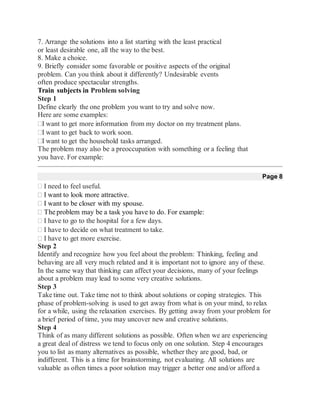 7. Arrange the solutions into a list starting with the least practical
or least desirable one, all the way to the best.
8. Make a choice.
9. Briefly consider some favorable or positive aspects of the original
problem. Can you think about it differently? Undesirable events
often produce spectacular strengths.
Train subjects in Problem solving
Step 1
Define clearly the one problem you want to try and solve now.
Here are some examples:
I want to get more information from my doctor on my treatment plans.
I want to get back to work soon.
I want to get the household tasks arranged.
The problem may also be a preoccupation with something or a feeling that
you have. For example:
Page 8
I need to feel useful.
I want to look more attractive.
I want to be closer with my spouse.
The problem may be a task you have to do. For example:
I have to go to the hospital for a few days.
I have to decide on what treatment to take.
I have to get more exercise.
Step 2
Identify and recognize how you feel about the problem: Thinking, feeling and
behaving are all very much related and it is important not to ignore any of these.
In the same way that thinking can affect your decisions, many of your feelings
about a problem may lead to some very creative solutions.
Step 3
Take time out. Take time not to think about solutions or coping strategies. This
phase of problem-solving is used to get away from what is on your mind, to relax
for a while, using the relaxation exercises. By getting away from your problem for
a brief period of time, you may uncover new and creative solutions.
Step 4
Think of as many different solutions as possible. Often when we are experiencing
a great deal of distress we tend to focus only on one solution. Step 4 encourages
you to list as many alternatives as possible, whether they are good, bad, or
indifferent. This is a time for brainstorming, not evaluating. All solutions are
valuable as often times a poor solution may trigger a better one and/or afford a
 