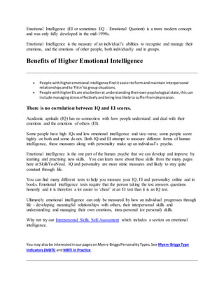 Emotional Intelligence (EI or sometimes EQ – Emotional Quotient) is a more modern concept
and was only fully developed in the mid-1990s.
Emotional Intelligence is the measure of an individual’s abilities to recognise and manage their
emotions, and the emotions of other people, both individually and in groups.
Benefits of Higher Emotional Intelligence
 People withhigheremotional intelligence find iteasiertoformandmaintaininterpersonal
relationshipsandto‘fitin’to groupsituations.
 People withhigherEIsare alsobetterat understandingtheirownpsychological state,thiscan
include managingstresseffectivelyandbeinglesslikelytosufferfromdepression.
There is no correlation between IQ and EI scores.
Academic aptitude (IQ) has no connection with how people understand and deal with their
emotions and the emotions of others (EI).
Some people have high IQs and low emotional intelligence and vice-versa; some people score
highly on both and some do not. Both IQ and EI attempt to measure different forms of human
intelligence, these measures along with personality make up an individual’s psyche.
Emotional intelligence is the one part of the human psyche that we can develop and improve by
learning and practising new skills. You can learn more about these skills from the many pages
here at SkillsYouNeed. IQ and personality are more static measures and likely to stay quite
constant through life.
You can find many different tests to help you measure your IQ, EI and personality online and in
books. Emotional intelligence tests require that the person taking the test answers questions
honestly and it is therefore a lot easier to ‘cheat’ at an EI test than it is an IQ test.
Ultimately emotional intelligence can only be measured by how an individual progresses through
life - developing meaningful relationships with others, their interpersonal skills and
understanding and managing their own emotions, intra-personal (or personal) skills.
Why not try our Interpersonal Skills Self-Assessment which includes a section on emotional
intelligence.
You may alsobe interestedinourpagesonMyers-BriggsPersonalityTypes.See Myers-BriggsType
Indicators (MBTI) andMBTI in Practice.
 