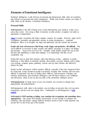Elements of Emotional Intelligence
Emotional Intelligence is split between our personal and interpersonal skills, these are sometimes
also referred to as personal and social competencies. Within each of these sections are a range of
skills which are the elements of emotional intelligence.
Personal Skills
Self-awareness: is the skill of being aware of and understanding your emotions as they occur
and as they evolve. It is wrong to think of emotions as either positive or negative but rather as
appropriate or inappropriate.
Anger is usually associated with being a negative emotion, for example. However, anger can be
a completely reasonable and appropriate emotion in certain circumstances – emotional
intelligence allows us to recognise our anger and understand why this emotion has occurred.
People who lack self-awareness find living a truly happy and productive life difficult. This
can be difficult to overcome as many societies and cultures encourage us to ignore our feelings
and emotions – ‘Keep Calm and Carry On’. Examples of this include people who stay in jobs
that they find unfulfilling or make them unhappy, or in relationships that they are not
comfortable with.
People find ways to mask their emotions rather than listening to them – addiction to certain
behaviours is often linked to emotional masking, these include excessive drinking and/or eating,
over-working, computer games, gambling, exercise and any other activities that effectively
distract the mind.
People can find self-analysis of their emotions difficult, especially if they have suppressed them
for a long time. It may be hard for people to accurately recognise their emotions and even more
difficult to understand why they are feeling them. Effective self-assessment of feelings and
emotions demonstrates good emotional intelligence and will help to improve your confidence
and self-esteem, which in turn are also key skills of the emotionally intelligent person.
Self-management: by being aware of your own emotions you can learn to manage them
appropriately and proportionately.
Self-management skills relate to the emotions you are feeling at any given time or in any given
circumstance and how well you manage them. Fundamental to self-management is self-
control.
Self-control is NOT masking or hiding your emotions but recognising and controlling them
appropriately. This means NOT making rash decisions or over-reacting to a situation but
remaining calm and rational, making balanced decisions based on what is really important and
not just how we feel in the spur of the moment.
 