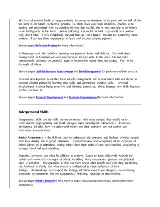 We have all reacted badly or inappropriately to events or situations in the past, and we will all do
the same in the future. Reflective practice, i.e. think back over such situations, enables us to
analyse and understand why we acted in the way that we did, this in turn can help us to behave
more intelligently in the future. When reflecting it is useful to think of yourself in a positive
way, don’t think, ‘I have completely messed that up, I’m a failure’ but aim for something more
positive, ‘I can use those experiences to learn and become a better person’.
See our page:Reflective Practice formore information.
Self-management also includes knowing our personal limits and abilities. Personal time-
management, self-motivation and assertiveness are key skills in this area. Do not make
unreasonable demands on yourself, learn to be assertive rather than just saying, ‘Yes’ to the
demands of others.
See our pages:Self-Motivation, AssertivenessandTime Managementforguidance andbestpractice.
Personal development is another form of self-management and is concerned with our desire to
become a better person by learning new skills and developing existing skills. Personal
development is about being proactive and showing innovative, about learning new skills because
we feel we have to.
See our pages Personal DevelopmentandPersonal Empowermentformore information.
Interpersonal Skills
Interpersonal skills are the skills we use to interact with other people, they enable us to
communicate appropriately and build stronger, more meaningful relationships. Emotional
intelligence includes how we understand others and their emotions and our actions and
behaviours towards them.
Social Awareness: is the skill-set used to understand the emotions and feelings of other people
both individually and in group situations. Comprehension and acceptance of the emotions of
others allows us to empathise, seeing things from their point of view and therefore developing a
stronger bond and understanding.
Empathy, however, can often be difficult to achieve. Learn to listen effectively to both the
verbal and non-verbal messages of others, including body movements, gestures and physical
signs of emotion. Use questions to find out more about other people and what they are feeling,
use feedback to clarify that what you have understood is a true reflection of their
feelings. Acknowledge and respect the feelings of others even if you disagree, avoid making
comments or statements that are judgemental, belittling, rejecting or undermining.
See our page:What isEmpathy? fora more in-depthlookatwaysinwhichyoucan become more
empathetic.
 