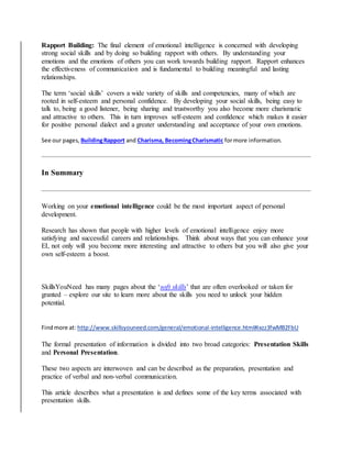 Rapport Building: The final element of emotional intelligence is concerned with developing
strong social skills and by doing so building rapport with others. By understanding your
emotions and the emotions of others you can work towards building rapport. Rapport enhances
the effectiveness of communication and is fundamental to building meaningful and lasting
relationships.
The term ‘social skills’ covers a wide variety of skills and competencies, many of which are
rooted in self-esteem and personal confidence. By developing your social skills, being easy to
talk to, being a good listener, being sharing and trustworthy you also become more charismatic
and attractive to others. This in turn improves self-esteem and confidence which makes it easier
for positive personal dialect and a greater understanding and acceptance of your own emotions.
See our pages, BuildingRapport and Charisma, BecomingCharismatic formore information.
In Summary
Working on your emotional intelligence could be the most important aspect of personal
development.
Research has shown that people with higher levels of emotional intelligence enjoy more
satisfying and successful careers and relationships. Think about ways that you can enhance your
EI, not only will you become more interesting and attractive to others but you will also give your
own self-esteem a boost.
SkillsYouNeed has many pages about the ‘soft skills’ that are often overlooked or taken for
granted – explore our site to learn more about the skills you need to unlock your hidden
potential.
Findmore at: http://www.skillsyouneed.com/general/emotional-intelligence.html#ixzz3fwMB2FbU
The formal presentation of information is divided into two broad categories: Presentation Skills
and Personal Presentation.
These two aspects are interwoven and can be described as the preparation, presentation and
practice of verbal and non-verbal communication.
This article describes what a presentation is and defines some of the key terms associated with
presentation skills.
 