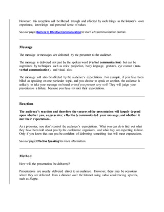 However, this reception will be filtered through and affected by such things as the listener’s own
experience, knowledge and personal sense of values.
See our page:Barriers to Effective Communication to learnwhycommunicationcanfail.
Message
The message or messages are delivered by the presenter to the audience.
The message is delivered not just by the spoken word (verbal communication) but can be
augmented by techniques such as voice projection, body language, gestures, eye contact (non-
verbal communication), and visual aids.
The message will also be affected by the audience’s expectations. For example, if you have been
billed as speaking on one particular topic, and you choose to speak on another, the audience is
unlikely to take your message on board even if you present very well. They will judge your
presentation a failure, because you have not met their expectations.
Reaction
The audience’s reaction and therefore the success of the presentation will largely depend
upon whether you, as presenter, effectively communicated your message, and whether it
met their expectations.
As a presenter, you don’t control the audience’s expectations. What you can do is find out what
they have been told about you by the conference organisers, and what they are expecting to hear.
Only if you know that can you be confident of delivering something that will meet expectations.
See our page:Effective Speakingformore information.
Method
How will the presentation be delivered?
Presentations are usually delivered direct to an audience. However, there may be occasions
where they are delivered from a distance over the Internet using video conferencing systems,
such as Skype.
 