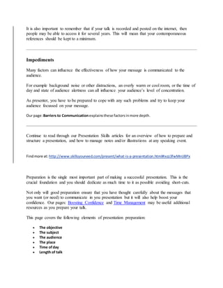 It is also important to remember that if your talk is recorded and posted on the internet, then
people may be able to access it for several years. This will mean that your contemporaneous
references should be kept to a minimum.
Impediments
Many factors can influence the effectiveness of how your message is communicated to the
audience.
For example background noise or other distractions, an overly warm or cool room, or the time of
day and state of audience alertness can all influence your audience’s level of concentration.
As presenter, you have to be prepared to cope with any such problems and try to keep your
audience focussed on your message.
Our page:Barriers to Communication explainsthese factorsinmore depth.
Continue to read through our Presentation Skills articles for an overview of how to prepare and
structure a presentation, and how to manage notes and/or illustrations at any speaking event.
Findmore at: http://www.skillsyouneed.com/present/what-is-a-presentation.html#ixzz3fwMnUBPx
Preparation is the single most important part of making a successful presentation. This is the
crucial foundation and you should dedicate as much time to it as possible avoiding short-cuts.
Not only will good preparation ensure that you have thought carefully about the messages that
you want (or need) to communicate in you presentation but it will also help boost your
confidence. Our pages: Boosting Confidence and Time Management may be useful additional
resources as you prepare your talk.
This page covers the following elements of presentation preparation:
 The objective
 The subject
 The audience
 The place
 Time ofday
 Length of talk
 