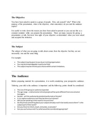 The Objective
You have been asked to speak to a group of people. First, ask yourself 'why?' What is the
purpose of the presentation, what is the objective, what outcome(s) do you and the audience
expect?
It is useful to write down the reason you have been asked to present so you can use this as a
constant reminder while you prepare the presentation. There are many reasons for giving a
presentation or talk, but never lose sight of your objective as determined when you were asked
and accepted the invitation.
The Subject
The subject of what you are going to talk about comes from the objective but they are not
necessarily one and the same thing.
For example:
 The subjectmay be given toyou byan invitingorganisation.
 You may be knowledgeable inparticularfield.
 The subjectmay be entirelyyourchoice withincertainlimitations.
The Audience
Before preparing material for a presentation, it is worth considering your prospective audience.
Tailoring your talk to the audience is important and the following points should be considered:
 The size of the groupor audience expected.
 The age range - a talkaimedat retiredpeoplewill be quite differentfromone aimedat
teenagers.
 Gender- will the audience be predominantlymale orfemale?
 Is ita captive audience orwill theybe there outinterest?
 Will yoube speakingintheirworkor leisure time?
 Do theyknowsomethingaboutyoursubjectalreadyorwill itbe totallynew tothem? Isthe
subjectpartof theirwork?
 Are you there toinform,teach,stimulate,orprovoke?
 Can youuse humourand if so what wouldbe consideredappropriate?
 