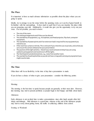 The Place
It is important to have as much advance information as possible about the place where you are
going to speak.
Ideally, try to arrange to see the venue before the speaking event, as it can be of great benefit to
be familiar with the surroundings. It does much to quell fear if you can visualise the place while
you are preparing your talk. Additionally, it would also give you the opportunity to try out your
voice. If at all possible, you need to know:
 The size of the room.
 The seatingarrangementsandif theycan be altered.
 The availabilityof equipment,e.g.,microphone,overheadprojector,flipchart,computer
equipment.
 The availabilityof powerpointsandif anextensionleadisrequiredforanyequipmentyou
intendtouse.
 If the roomhas curtainsor blinds.Thisisrelevantif youintendtouse visual aids,andsothat you
can ensure the correct ambiance foryourpresentation.
 The positionof the lightswitches. Checkif youneedsomeone tohelpif youare using
audio/visualequipmentandneedtoturn off the lights.
 The likelihoodof outsidedistractions,e.g.,noise fromanotherroom.
 The availabilityof parkingfacilitiessoyoudonot have a longwalkcarrying anyequipmentyou
mightneedtotake.
The Time
Often there will be no flexibility in the time of day that a presentation is made.
If you do have a choice of when to give your presentaion - consider the following points:
Morning:
The morning is the best time to speak because people are generally at their most alert. However,
late morning may start to present problems as people begin to feel hungry and think about lunch.
Afternoon:
Early afternoon is not an ideal time to make a presentations since after lunch people often feel
sleepy and lethargic. Mid afternoon is a good time, whereas at the end of the afternoon people
may start to worry about getting home, the traffic or collecting children from school.
Evening or Weekend:
 