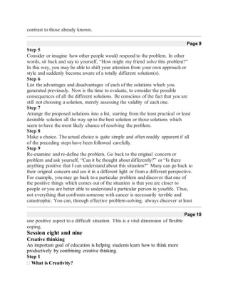 contrast to those already known.
Page 9
Step 5
Consider or imagine how other people would respond to the problem. In other
words, sit back and say to yourself, “How might my friend solve this problem?”
In this way, you may be able to shift your attention from your own approach or
style and suddenly become aware of a totally different solution(s).
Step 6
List the advantages and disadvantages of each of the solutions which you
generated previously. Now is the time to evaluate, to consider the possible
consequences of all the different solutions. Be conscious of the fact that you are
still not choosing a solution, merely assessing the validity of each one.
Step 7
Arrange the proposed solutions into a list, starting from the least practical or least
desirable solution all the way up to the best solution or those solutions which
seem to have the most likely chance of resolving the problem.
Step 8
Make a choice. The actual choice is quite simple and often readily apparent if all
of the preceding steps have been followed carefully.
Step 9
Re-examine and re-define the problem. Go back to the original concern or
problem and ask yourself, “Can it be thought about differently?” or “Is there
anything positive that I can understand about this situation?” Many can go back to
their original concern and see it in a different light or from a different perspective.
For example, you may go back to a particular problem and discover that one of
the positive things which comes out of the situation is that you are closer to
people or you are better able to understand a particular person in yourlife. Thus,
not everything that confronts someone with cancer is necessarily terrible and
catastrophic. You can, through effective problem-solving, always discover at least
Page 10
one positive aspect to a difficult situation. This is a vital dimension of flexible
coping.
Session eight and nine
Creative thinking
An important goal of education is helping students learn how to think more
productively by combining creative thinking.
Step 1
What is Creativity?
 