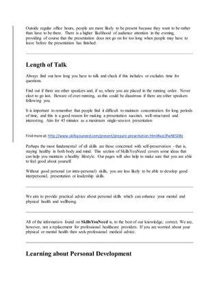 Outside regular office hours, people are more likely to be present because they want to be rather
than have to be there. There is a higher likelihood of audience attention in the evening,
providing of course that the presentation does not go on for too long when people may have to
leave before the presentation has finished.
Length of Talk
Always find out how long you have to talk and check if this includes or excludes time for
questions.
Find out if there are other speakers and, if so, where you are placed in the running order. Never
elect to go last. Beware of over-running, as this could be disastrous if there are other speakers
following you.
It is important to remember that people find it difficult to maintain concentration for long periods
of time, and this is a good reason for making a presentation succinct, well-structured and
interesting. Aim for 45 minutes as a maximum single-session presentation
Findmore at: http://www.skillsyouneed.com/present/prepare-presentation.html#ixzz3fwNESDBz
Perhaps the most fundamental of all skills are those concerned with self-preservation - that is,
staying healthy in both body and mind. This section of SkillsYouNeed covers some ideas that
can help you maintain a healthy lifestyle. Our pages will also help to make sure that you are able
to feel good about yourself.
Without good personal (or intra-personal) skills, you are less likely to be able to develop good
interpersonal, presentation or leadership skills.
We aim to provide practical advice about personal skills which can enhance your mental and
physical health and wellbeing.
All of the information found on SkillsYouNeed is, to the best of our knowledge, correct. We are,
however, not a replacement for professional healthcare providers. If you are worried about your
physical or mental health then seek professional medical advice.
Learning about Personal Development
 