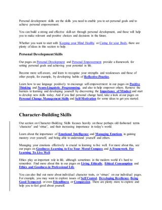 Personal development skills are the skills you need to enable you to set personal goals and to
achieve personal empowerment.
You can build a strong and effective skill-set through personal development, and these will help
you to make relevant and positive choices and decisions in the future.
Whether you want to start with Keeping your Mind Healthy or Caring for your Body, there are
plenty of ideas in this section to help.
Personal Development Skills
Our pages on Personal Development and Personal Empowerment provide a framework for
setting personal goals and achieving your potential in life.
Become more self-aware, and learn to recognise your strengths and weaknesses and those of
other people, for example, by developing habits of Reflective Practice.
Learn how to use language positively to encourage self-empowerment in our pages on Positive
Thinking and Neuro-Linguistic Programming, and also to help empower others. Remove the
barriers to learning and developing yourself by discovering the Importance of Mindset and start
to develop new skills today. And if you find personal change hard, take a look at our pages on
Personal Change Management Skills and Self-Motivation for some ideas to get you started.
Character-Building Skills
Our section on Character-Building Skills focuses heavily on those perhaps old-fashioned terms
‘character’ and ‘virtue’, and their increasing importance in today’s world.
Learn about the importance of Emotional Intelligence and Managing Emotions in gaining
mastery over yourself, and being able to understand yourself and others.
Managing your emotions effectively is crucial to learning to live well. For more about this, see
our pages on Goodness: Learning to Use Your Moral Compass and A Framework For
Learning To Live Well.
Ethics play an important role in life, although sometimes in the modern world it’s hard to
remember. Find more about this in our pages on Living Ethically, Ethical Consumption and
Ethics and Goodness in Professional Life.
You can also find out more about individual character traits, or ‘virtues’ on our individual pages.
For example, you may want to explore issues of Self Control, Developing Resilience, Being
Good Tempered, or even Friendliness or Compassion. There are plenty more to explore and
help you to feel good about yourself.
 