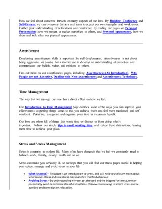 How we feel about ourselves impacts on many aspects of our lives. By Building Confidence and
Self-Esteem, we can overcome barriers and learn to accept our own strengths and weaknesses.
Further your understanding of self-esteem and confidence by reading our pages on Personal
Presentation, how we present or market ourselves to others, and Personal Appearance, how we
dress and look after our physical appearances.
Assertiveness
Developing assertiveness skills is important for self-development. Assertiveness is not about
being aggressive or passive but a tool we use to develop an understanding of ourselves and
communicate our beliefs, values and opinions to others.
Find out more on our assertiveness pages, including Assertiveness (An Introduction), Why
People are not Assertive, Dealing with Non-Assertiveness and Assertiveness Techniques.
Time Management
The way that we manage our time has a direct effect on how we feel.
Our Introduction to Time Management page outlines some of the ways you can improve your
effectiveness at getting things done, so that you achieve more and feel more motivated and self-
confident. Prioritise, categorise and organise your time to maximum benefit.
Our lives are often full of things that waste time or distract us from doing what’s
important. Follow our simple tips to avoid wasting time, and reduce these distractions, leaving
more time to achieve your goals.
Stress and Stress Management
Stress is common in modern life. Many of us have demands that we feel we constantly need to
balance–work, family, money, health and so on.
Stress can make you seriously ill, so we hope that you will find our stress pages useful in helping
you reduce, manage and avoid stress in your life.
 What is Stress?– Thispage is an introductiontostress,and will helpyoutolearnmore about
whatcauses stressandhowstressmay manifestitself inbehaviour.
 AvoidingStress – By understandingwhywe getstressedandthe triggersforstress,we can
potentiallyavoidorminimise stressfulsituations. Discoversome waysinwhichstresscanbe
avoidedandsome tipsonrelaxation.
 