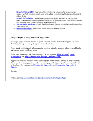  Stress,Nutrition and Diet – Learn aboutthe relationshipbetweenwhatwe eatandhow
stressedwe feel. Improve yourdiet,feel betteraboutyourself,enjoylife,gainconfidence and
reduce stress.
 Stress inthe Workplace – Workplace stressiscommonandresponsible formanylostwork
days. Why do people getstressedatwork,whatcan be done to alleviatethe problemanddoes
your employerhave adutyto minimise workplace stress?
 Tips for Dealingwith Stress – Practical and simple waysthatyoucan deal withandhelpcombat
stressinyour life.
 RelaxationTechniques - Learnsome simple andeffective waystorelax.
Anger, Anger Management and Aggression
We all get angry from time to time. Anger is a natural emotion that can be triggered by stress,
frustration, feelings of wrong-doing and many other factors.
Anger should not be thought of as a negative emotion but rather a natural release - we all handle
and manage anger in different ways.
Learn more about anger and how to manage it in our pages on What is Anger?, Anger
Management and Anger Management Therapy (What to Expect).
Aggressive behaviour towards others is unacceptable and a criminal offence in many countries.
As we are all aware, aggression can be very damaging both psychologically and physically for
all involved. See our pages on Dealing with Aggression and Recognising Aggression in
Others.
See also:
Findmore at: http://www.skillsyouneed.com/personal-skills.html#ixzz3fwThjqpk
 