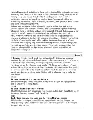 An Ability. A simple definition is that creativity is the ability to imagine or invent
something new. As we will see below, creativity is not the ability to create out of
nothing (only God can do that), but the ability to generate new ideas by
combining, changing, or reapplying existing ideas. Some creative ideas are
astonishing and brilliant, while others are just simple, good, practical ideas that no
one seems to have thought of yet.
Believe it or not, everyone has substantial creative ability. Just look at how
creative children are. In adults, creativity has too often been suppressed through
education, but it is still there and can be reawakened. Often all that's needed to be
creative is to make a commitment to creativity and to take the time for it.
An Attitude. Creativity is also an attitude: the ability to accept change and
newness, a willingness to play with ideas and possibilities, a flexibility of outlook,
the habit of enjoying the good, while looking for ways to improve it. We are
socialized into accepting only a small number of permitted or normal things, like
chocolate-covered strawberries, for example. The creative person realizes that
there are other possibilities, like peanut butter and banana sandwiches, or
chocolate-covered prunes.
Page 11
A Process. Creative people work hard and continually to improve ideas and
solutions, by making gradual alterations and refinements to their works. Contrary
to the mythology surrounding creativity, very, very few works of creative
excellence are produced with a single stroke of brilliance or in a frenzy of rapid
activity. Much closer to the real truth are the stories of companies who had to take
the invention away from the inventor in order to market it because the inventor
would have kept on tweaking it and fiddling with it, always trying to make it a
little better.
Step 2
Be clear about what it is you want to learn
This Step helps you clarify and define exactly what it is you are trying to learn
and to what level of competence.
Step3
Be clear about why you want to learn
This Step helps you fully understand your reasons and the likely benefits to you of
improving how you learn to Think Creatively
step4
Understand how you best learn and the types of learning needed
This Step introduces you to the different approaches to learning that you can
adopt (learning styles) and the different kinds of learning involved in learning to
improve your learning.
 