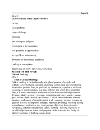 Page 12
Step 5
Characteristics of the Creative Person

curious

seeks problems

enjoys challenge

optimistic

able to suspend judgment

comfortable with imagination

sees problems as opportunities

sees problems as interesting

problems are emotionally acceptable

challenges assumptions

doesn't give up easily: perseveres, works hard
Session ten and eleven
Critical thinking
Step 1
What is Critical thinking?
Critical thinking is the intellectually disciplined process of actively and
skillfully conceptualizing, applying, analyzing, synthesizing, and/or evaluating
information gathered from, or generated by, observation, experience, reflection,
reasoning, or communication, as a guide to belief and action. In its exemplary
form, it is based on universal intellectual values that transcend subject matter
divisions: clarity, accuracy, precision, consistency, relevance, sound evidence,
good reasons, depth, breadth, and fairness. It entails the examination of those
structures or elements of thought implicit in all reasoning: purpose, problem, or
question-at-issue, assumptions, concepts, empirical grounding; reasoning leading
to conclusions, implications and consequences, objections from alternative
viewpoints, and frame of reference. Critical thinking - in being responsive to
variable subject matter, issues, and purposes – is incorporated in a family of
interwoven modes of thinking, among them:
 