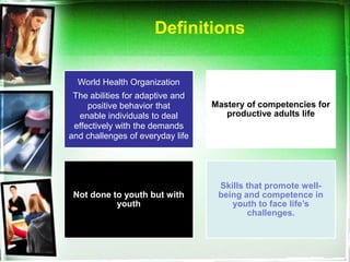 Definitions

  World Health Organization
 The abilities for adaptive and
     positive behavior that       Mastery of competencies for
  enable individuals to deal         productive adults life
 effectively with the demands
and challenges of everyday life




                                   Skills that promote well-
 Not done to youth but with        being and competence in
           youth                      youth to face life’s
                                          challenges.
 