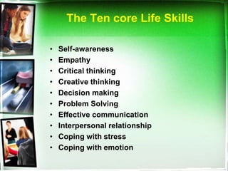 The Ten core Life Skills

•   Self-awareness
•   Empathy
•   Critical thinking
•   Creative thinking
•   Decision making
•   Problem Solving
•   Effective communication
•   Interpersonal relationship
•   Coping with stress
•   Coping with emotion
 
