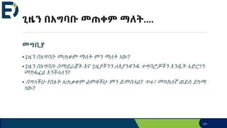 ጊዜን በአግባቡ መጠቀም ማለት....
መግቢያ
•ጊዜን በአግባቡ መጠቀም ማለት ምን ማለት ነው?
•ጊዜን በአግባቡ በማደራጀት እና ጊዜያችንን ለእያንዳንዱ ተግባሮቻችን እንዴት አድርገን
መከፋፈል እንችላለን?
• በግላችሁ የሰአት አጠቃቀም ልምዳችሁ ምን ይመስላል? ጥሩ፣ መካከለኛ ወይስ ደካማ
ነው?
101
 