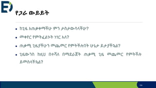 የጋራ ውይይት
● ከጊዜ አጠቃቀማችሁ ምን ታስታውሳላችሁ?
● መቀየር የምትፈልጉት ነገር አለ?
● ጠቃሚ ጊዜያችሁን መጨመር የምትችሉበት ሁኔታ ይታያችኋል?
● ጊዜውንስ ከዚህ በተሻለ በማደራጀት ጠቃሚ ጊዜ መጨመር የምትችሉ
ይመስላችኋል?
104
 