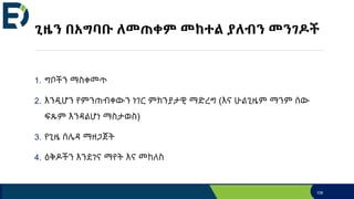 ጊዜን በአግባቡ ለመጠቀም መከተል ያለብን መንገዶች
1. ግቦችን ማስቀመጥ
2. እንዲሆን የምንጠብቀውን ነገር ምክንያታዊ ማድረግ (እና ሁልጊዜም ማንም ሰው
ፍጹም እንዳልሆነ ማስታወስ)
3. የጊዜ ሰሌዳ ማዘጋጀት
4. ዕቅዶችን እንደገና ማየት እና መከለስ
108
 