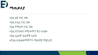 ማጠቃለያ
•ጊዜ ልዩ ነገር ነው
•ጊዜ አላፊ ነገር ነው
•ጊዜ የሚለካ ነገር ነው
•ጊዜ በገንዘብ የሚተመን ዋጋ አለው
•ጊዜ ሌሎች እሴቶች አሉት
•የጊዜ አጠቃቀማችንን ሚዛናዊ ማድረግ
111
 