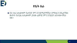 የቤት ስራ
►ስለ ጊዜ አጠቃቀም ስታስቡ ምን እንደሚሰማችሁ በማጤን በቤታቸው
ውስጥ ስለጊዜ አጠቃቀም ያለው ልምድ ምን እንደሆነ አስተውላችሁ
ጻፉ።
112
 