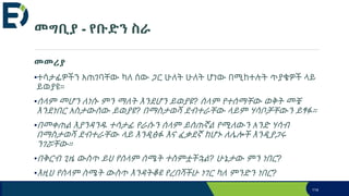 መግቢያ - የቡድን ስራ
መመሪያ
•ተሳታፊዎችን አጠገባቸው ካለ ሰው ጋር ሁለት ሁለት ሆነው በሚከተሉት ጥያቄዎች ላይ
ይወያዩ።
•ሰላም መሆን ለነሱ ምን ማለት እንደሆን ይወያዩ? ሰላም የተሰማቸው ወቅት መቼ
እንደነበር አስታውሰው ይወያዩ? በማስታወሻ ደብተራቸው ላይም ሃሳቦቻቸውን ይፃፉ።
•በመቀጠል እያንዳንዱ ተሳታፊ የራሱን ሰላም ይሰጠኛል የሚለውን አንድ ሃሳብ
በማስታወሻ ደብተራቸው ላይ እንዲፅፉ እና ፈቃደኛ ከሆኑ ለሌሎች እንዲያጋሩ
ንገሯቸው።
•በቅርብ ጊዜ ውስጥ ይህ የሰላም ሰሜት ተስምቷችኋል? ሁኔታው ምን ነበር?
•እዚህ የሰላም ስሜት ውስጥ እንዳትቆዩ የረበሻችሁ ነገር ካለ ምንድን ነበር?
114
 