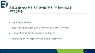 2.6.3 ውጥረትን እና ድብርትን መቆጣጠሪያ
መንገዶች
• በቂ እንቅልፍ ማግኘት።
• እይታን እና ጥልቅ አተነፋፈስን በመጠቀም ዘና ለማለት መሞከር።
• ግንዛቤያችንን እና የምንጠብቀውን ነገር መቀየር።
• ምክንያታዊ እና ተዓማኒነት ያላቸውን ግቦች ማስቀመጥ።
121
 