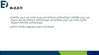 ውይይት
•በየትኛው ሁኔታ ላይ የተሻለ ውጤታማ የምትሆኑ ይመስላችኋል? በየትኛው ሁኔታ ላይ
ይበልጥ ቀልጣፋ የምትሆኑ ይመስላችኋል? እና በየትኛው ሁኔታ ላይ የተሻለ ነገሮችን
መፈጸም የምትችሉ ይመስላችኋል?
•ለምን? የትኛው ክፍል/ቃል ይበልጥ ይነካችኋል?
124
 
