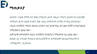 ማጠቃለያ
ፍላጎት፣ ጥልቅ መሻት እና ፍቅር የሚሉት ቃላት ግዴታ፣ መሆን ያለበት እና አስገዳጅ
ከሚሉት ቃላት ይልቅ አንድን ሰው ለስራ ለማነሳሳት የተሻለ ጥንካሬ ይሰጠናል።
“የራስ ተነሳሽነት ማለት በቀላሉ አንድን ነገር እንድንሰራ እና ወደ ግባችን እንድንደርስ
የሚገፋፋን ሀይል ነው።
አዎንታዊ አመለካከት በራስ ተነሳሽነት እንዲኖረን የሚያግዝ ገፊ ሀይል ነው።
ከሰው ጋር ተባብሮ መስራት ውጥረቶቻችንን ለመቀነስም ውጤታማነታችንን
ለመጨመር ይረዳናል።
125
 
