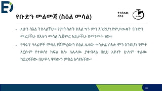 የቡድን መልመጃ (ስዕል መሳል)
• አሁን ስእል ትስላልችሁ። የምትስሉት ስእል ግን ምን እንድሆነ የምታውቁት የቡድን
መሪያችሁ ሰእሉን መሳል ሲጀምር አይታችሁ በመገመት ነው።
• የግሩፕ ሃላፊዎች መሳል የጀመረውን ስዕል ሌላው ተሳታፊ ስእሉ ምን እንደሆነ ገምቶ
እርሱም የተወሰነ ክፍል ስሎ ለሌላው ያቀብላል በዚህ አይነት ሁሉም ተራው
ከደረሳቸው በሁዋላ ዋናውን ምስል አሳዩአቸው።
132
የተሰጠው
ሰዓት 35 ደቂቃ
 