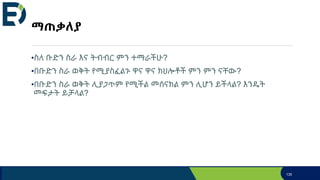 ማጠቃለያ
•ስለ ቡድን ስራ እና ትብብር ምን ተማራችሁ?
•በቡድን ስራ ወቅት የሚያስፈልጉ ዋና ዋና ክህሎቶች ምን ምን ናቸው?
•በቡድን ስራ ወቅት ሊያጋጥም የሚችል መሰናክል ምን ሊሆን ይችላል? እንዴት
መፍታት ይቻላል?
135
 