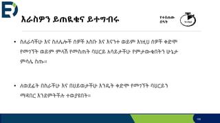 እራስዎን ይጠዪቁና ይተግብሩ
• ስለራሳችሁ እና ስለሌሎች ሰዎች አስቡ እና እናንተ ወይም እነዚህ ሰዎች ቀድሞ
የመገኘት ወይም ምላሽ የመስጠት ባህርይ አሳይታችሁ የምታውቁበትን ሁኔታ
ምሳሌ ስጡ።
• ለወደፊት በስራችሁ እና በህይወታችሁ እንዴት ቀድሞ የመገኘት ባህርይን
ማዳበር እንደምትችሉ ተወያዩበት።
159
የተሰጠው
ሰዓት 10 ደቂቃ
 