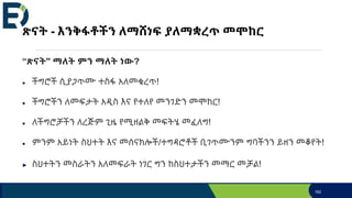 ጽናት - እንቅፋቶችን ለማሸነፍ ያለማቋረጥ መሞከር
“ጽናት'' ማለት ምን ማለት ነው?
● ችግሮች ሲያጋጥሙ ተስፋ አለመቁረጥ!
● ችግሮችን ለመፍታት አዲስ እና የተለየ መንገድን መሞከር!
● ለችግሮቻችን ለረጅም ጊዜ የሚዘልቅ መፍትሄ መፈለግ!
● ምንም አይነት ስህተት እና መሰናክሎች/ተግዳሮቶች ቢገጥሙንም ግባችንን ይዘን መቆየት!
► ስህተትን መስራትን አለመፍራት ነገር ግን ከስህተታችን መማር መቻል!
162
 