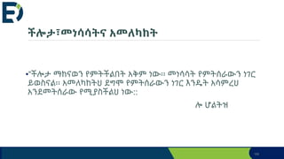 ችሎታ፣መነሳሳትና አመለካከት
•“ችሎታ ማከናወን የምትችልበት አቅም ነው፡፡ መነሳሳት የምትሰራውን ነገር
ይወስናል፡፡ አመለካከትህ ደግሞ የምትሰራውን ነገር እንዴት አሳምረህ
አንደመትሰራው የሚያስችልህ ነው::
ሎ ሆልትዝ
166
 