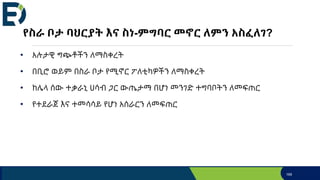 የስራ ቦታ ባህርያት እና ስነ-ምግባር መኖር ለምን አስፈለገ?
• አሉታዊ ግጭቶችን ለማስቀረት
• በቢሮ ወይም በስራ ቦታ የሚኖር ፖለቲካዎችን ለማስቀረት
• ከሌላ ሰው ተቃራኒ ሀሳብ ጋር ውጤታማ በሆነ መንገድ ተግባቦትን ለመፍጠር
• የተደራጀ እና ተመሳሳይ የሆነ አሰራርን ለመፍጠር
169
 