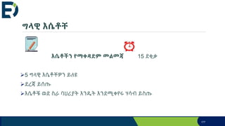 ግላዊ እሴቶቸ
እሴቶችን የማቀዳደም መልመጃ 15 ደቂቃ
5 ግላዊ እሴቶቸዎን ይለዩ
ደረጃ ይሰጡ
እሴቶቹ ወደ ስራ ባህሪያት እንዴት እንደሚቀየሩ ሃሳብ ይስጡ
177
 
