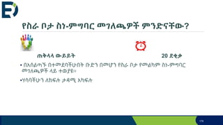 የስራ ቦታ ስነ-ምግባር መገለጫዎች ምንድናቸው?
ጠቅላላ ውይይት 20 ደቂቃ
• በአሰልጣኙ በተመደባችሁበት ቡድን በመሆን የስራ ቦታ የመልካም ስነ-ምግባር
መገለጫዎች ላይ ተወያዩ፡፡
•ሃሳባችሁን ለክፍሉ ታዳሚ አካፍሉ
179
 