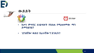 187
• ከሥነ ምግባር አገልግሎት የበለጠ የሚጠቀመው ማን
ይመስልሃል?
• ‘ደንበኛው’ ወይስ ‘ሰራተኛው’? እንዴት?
ውይይት
20 ደቂቃ
 