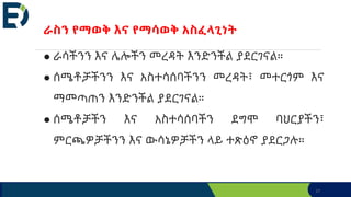 27
ራስን የማወቅ እና የማሳወቅ አስፈላጊነት
● ራሳችንን እና ሌሎችን መረዳት እንድንችል ያደርገናል።
● ሰሜቶቻችንን እና አስተሳሰባችንን መረዳት፣ መተርጎም እና
ማመጣጠን እንድንችል ያደርገናል።
● ሰሜቶቻችን እና አስተሳሰባችን ደግሞ ባህርያችን፣
ምርጫዎቻችንን እና ውሳኔዎቻችን ላይ ተጽዕኖ ያደርጋሉ።
 