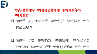 31
 ከሰዎች ጋር ተግባብቶ ለመኖርና ለመስራት ምን
ያስፈልጋል ?
 ከሰዎች ጋር በሚኖረን ማህበራዊ መስተጋብር
የሚከሰቱ አለመግባባቶች ምክንያታቸው ምን ምን
ግለ-ሰባዊና ማህበረሰባዊ ተግባቦትን
ማዳበር
 