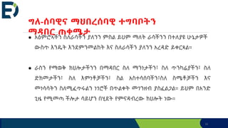 32
● አዕምሮኣችን ስለራሳችን ያለንን ምስል ይህም ማለት ራሳችንን በተለያዩ ሁኔታዎች
ውስጥ እንዴት እንደምንመልከት እና ስለራሳችን ያለንን አረዳድ ይቀርጻል።
● ራስን የማወቅ ክህሎታችንን በማዳበር ስለ ማንነታችን፣ ስለ ጥንካሬያችን፣ ስለ
ድክመታችን፣ ስለ እምነቶቻችን፣ ስል አስተሳሰባችን፣ስለ ስሜቶቻችን እና
መነሳሳትን ስለሚፈጥሩልን ነገሮች በጥልቀት መገንዘብ ያስፈልጋል። ይህም በአንድ
ጊዜ የሚመጣ ችሎታ ሳይሆን በሂደት የምናዳብረው ክህሎት ነው።
ግለ-ሰባዊና ማህበረሰባዊ ተግባቦትን
ማዳበር ጠቀሜታ
 