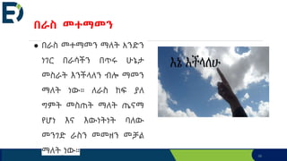 36
በራስ መተማመን
● በራስ መተማመን ማለት አንድን
ነገር በራሳችን በጥሩ ሁኔታ
መስራት እንችላለን ብሎ ማመን
ማለት ነው። ለራስ ከፍ ያለ
ግምት መስጠት ማለት ጤናማ
የሆነ እና እውነትነት ባለው
መንገድ ራስን መመዘን መቻል
ማለት ነው።
 