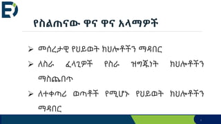4
የስልጠናው ዋና ዋና አላማዎች
 መሰረታዊ የህይወት ክህሎቶችን ማዳበር
 ለስራ ፈላጊዎች የስራ ዝግጁነት ክህሎቶችን
ማስጨበጥ
 ለተቀጣሪ ወጣቶች የሚሆኑ የህይወት ክህሎቶችን
ማዳበር
 