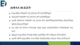 ● ስለራሳችሁ መልካም ነገር ስትናገሩ ምን ይሰማችኋል?
● ስለሌሎች መልካም ነገር ስትናገሩ ምን ይሰማችኋል?
● ሌሎች ስለእናንተ መልካም ነገር ሲናገሩ ምን ይሰማችኋል?ለመቀበል ያዳግታችኋል
ወይስ ያበረታታችኋል?
● ሌላ ሰው ስለ እናንተ የተናገረው ከዚህ በፊት አስተውላችሁት የማታውቁት ነገር
አለ?
● ወደፊት ስለራሳችሁ መጥፎ ስሜት ሲሰማችሁ ምን ማድረግ ትችላላችሁ?
● ሌሎች ሰዎች ስለራሳቸው ጥሩ ስሜት እንዲኖራቸው እንዴት ማገዝ እንችላለን?
ጠቅላላ ውይይት
41
 