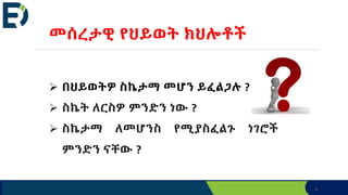 6
መሰረታዊ የህይወት ክህሎቶች
 በህይወትዎ ስኬታማ መሆን ይፈልጋሉ ?
 ስኬት ለርስዎ ምንድን ነው ?
 ስኬታማ ለመሆንስ የሚያስፈልጉ ነገሮች
ምንድን ናቸው ?
 