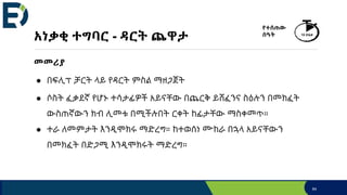 አነቃቂ ተግባር - ዳርት ጨዋታ
መመሪያ
● በፍሊፕ ቻርት ላይ የዳርት ምስል ማዘጋጀት
● ሶስት ፈቃደኛ የሆኑ ተሳታፊዎች አይናቸው በጨርቅ ይሸፈንና ስዕሉን በመክፈት
ውስጠኛውን ክብ ሊመቱ በሚችሉበት ርቀት ከፊታቸው ማስቀመጥ።
● ተራ ለመምታት እንዲሞክሩ ማድረግ። ከተወሰነ ሙከራ በኋላ አይናቸውን
በመክፈት በድጋሚ እንዲሞክሩት ማድረግ።
64
የተሰጠው
ሰዓት 15 ደቂቃ
 