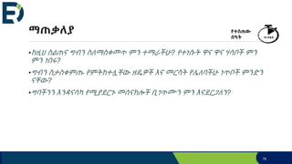 ማጠቃለያ
•ከዚህ ስልጠና ግብን ስለማስቀመጥ ምን ተማራችሁ? የተነሱት ዋና ዋና ሃሳቦች ምን
ምን ነበሩ?
•ግብን ስታስቀምጡ የምትከተሏቸው ዘዴዎች እና መርሳት የሌለባችሁ ነጥቦች ምንድን
ናቸው?
•ግባችንን እንዳናሳካ የሚያደርጉ መሰናክሎች ቢገጥሙን ምን እናደርጋለን?
የተሰጠው
ሰዓት 10 ደቂቃ
76
 