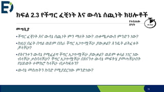 ክፍል 2.3 የችግር ፈቺነት እና ውሳኔ ሰጪነት ክህሎቶች
መግቢያ
•ችግር ፈቺነት እና ውሳኔ ሰጪነት ምን ማለት ነው? ጠቀሜታውስ ምንድን ነው?
•ከዚህ በፊት በግል ወይም በስራ ችግር አጋጥሟችሁ ያውቃል? እንዴት ልትፈቱት
ቻላችሁ?
•የእናንተን ውሳኔ የሚፈልግ ችግር አጋጥሟችሁ ያውቃል? ወይም ቀላል ነገር ነው
ብላችሁ ታስባላችሁ? ችግር አጋጥሟችሁ በእናንተ ውሳኔ መፍትሄ ያመጣችሁበት
የህይወት ተሞክሮ ካላችሁ ብታካፍሉን?
•ውሳኔ መስጠትን ከባድ የሚያደርገው ምንድነው?
78
የተሰጠው
ሰዓት 40 ደቂቃ
 