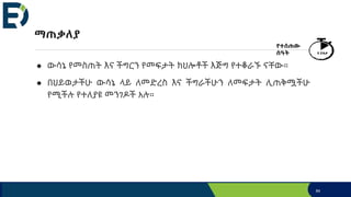 ማጠቃለያ
● ውሳኔ የመስጠት እና ችግርን የመፍታት ክህሎቶች እጅግ የተቆራኙ ናቸው።
● በህይወታችሁ ውሳኔ ላይ ለመድረስ እና ችግራችሁን ለመፍታት ሊጠቅሟችሁ
የሚችሉ የተለያዩ መንገዶች አሉ።
84
የተሰጠው
ሰዓት 5 ደቂቃ
 